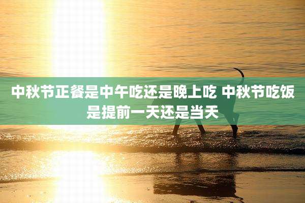 中秋节正餐是中午吃还是晚上吃 中秋节吃饭是提前一天还是当天