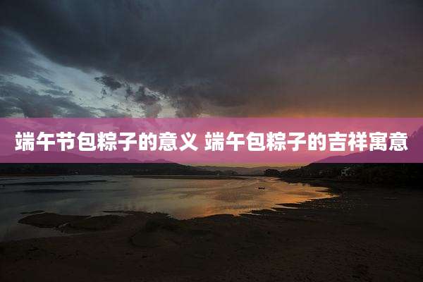 端午节包粽子的意义 端午包粽子的吉祥寓意