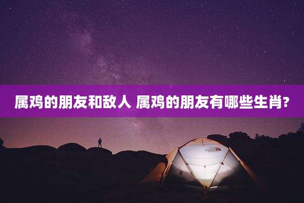 属鸡的朋友和敌人 属鸡的朋友有哪些生肖?
