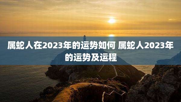 属蛇人在2023年的运势如何 属蛇人2023年的运势及运程