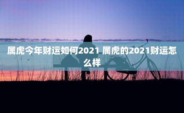 属虎今年财运如何2021 属虎的2021财运怎么样