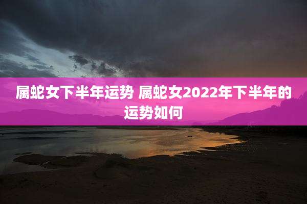 属蛇女下半年运势 属蛇女2022年下半年的运势如何