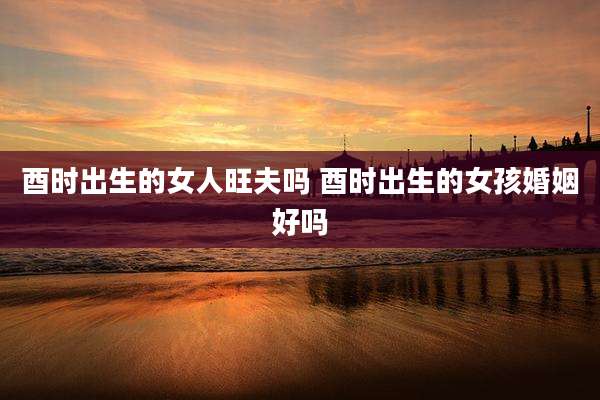酉时出生的女人旺夫吗 酉时出生的女孩婚姻好吗