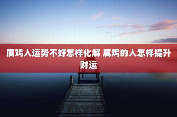 属鸡人运势不好怎样化解 属鸡的人怎样提升财运