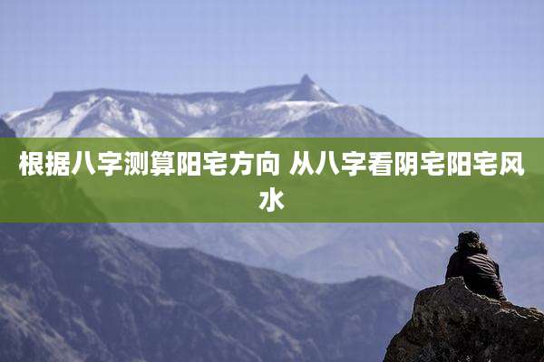 根据八字测算阳宅方向 从八字看阴宅阳宅风水