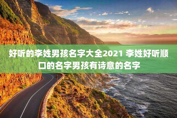 好听的李姓男孩名字大全2021 李姓好听顺口的名字男孩有诗意的名字