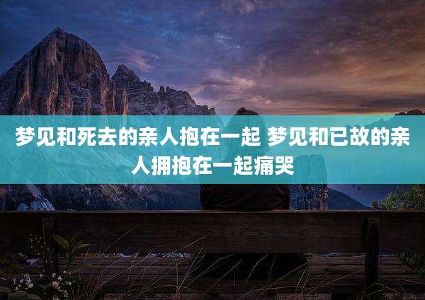 梦见和死去的亲人抱在一起 梦见和已故的亲人拥抱在一起痛哭