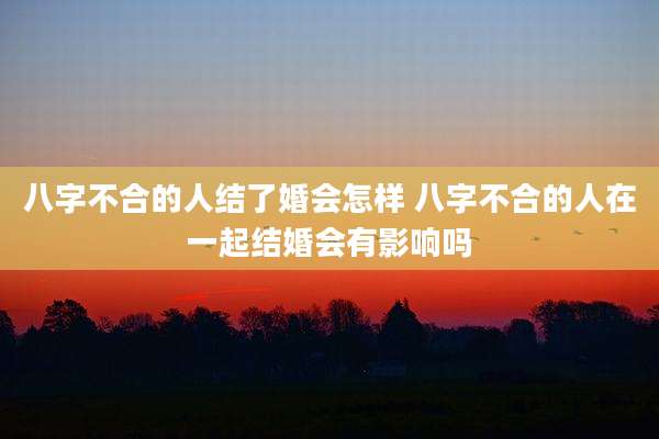 八字不合的人结了婚会怎样 八字不合的人在一起结婚会有影响吗