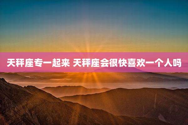 天秤座专一起来 天秤座会很快喜欢一个人吗