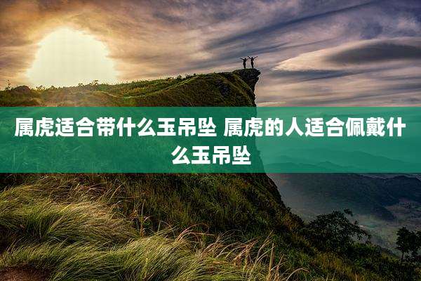 属虎适合带什么玉吊坠 属虎的人适合佩戴什么玉吊坠