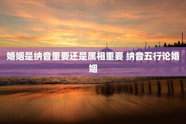 婚姻是纳音重要还是属相重要 纳音五行论婚姻
