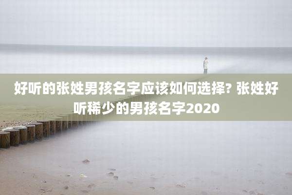 好听的张姓男孩名字应该如何选择? 张姓好听稀少的男孩名字2020