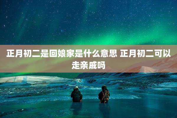 正月初二是回娘家是什么意思 正月初二可以走亲戚吗