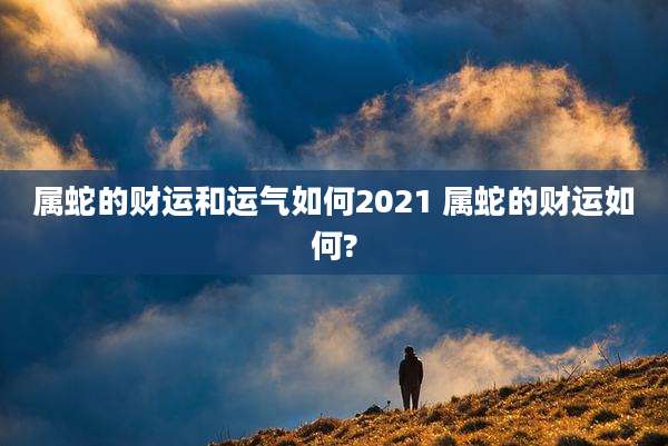 属蛇的财运和运气如何2021 属蛇的财运如何?