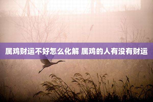 属鸡财运不好怎么化解 属鸡的人有没有财运