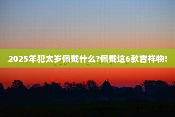 2025年犯太岁佩戴什么?佩戴这6款吉祥物!