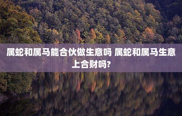 属蛇和属马能合伙做生意吗 属蛇和属马生意上合财吗?