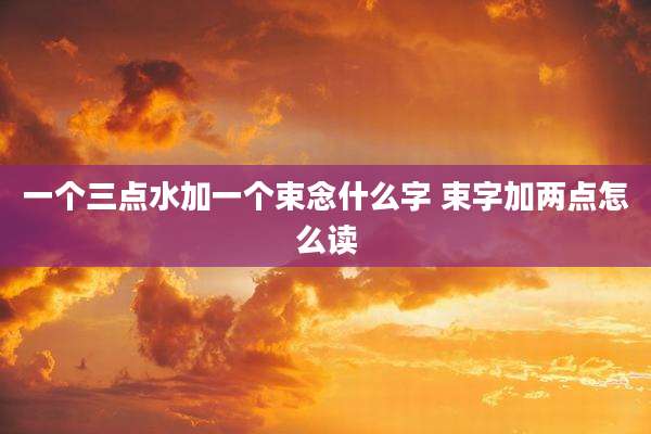 一个三点水加一个束念什么字 束字加两点怎么读