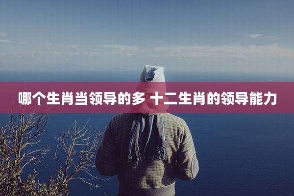 哪个生肖当领导的多 十二生肖的领导能力