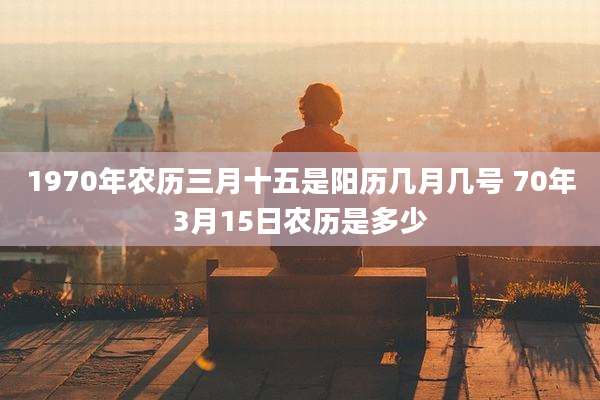 1970年农历三月十五是阳历几月几号 70年3月15日农历是多少