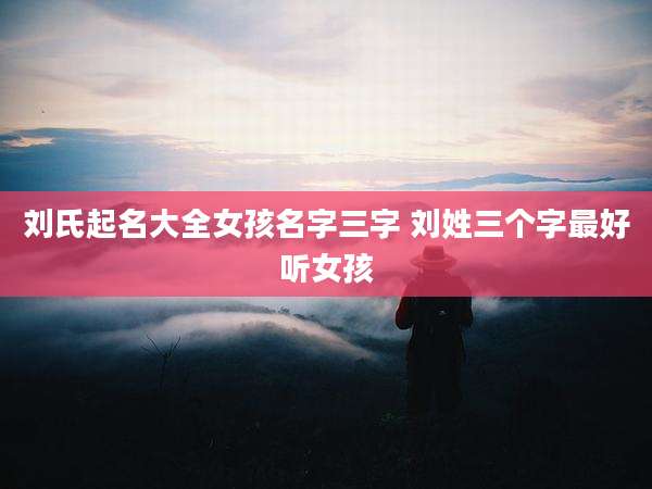 刘氏起名大全女孩名字三字 刘姓三个字最好听女孩