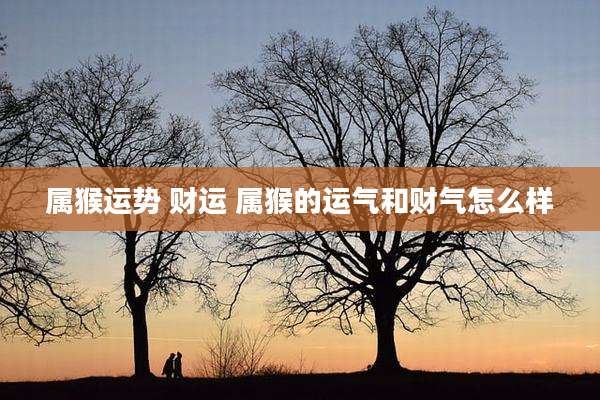 属猴运势 财运 属猴的运气和财气怎么样