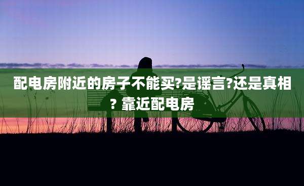 配电房附近的房子不能买?是谣言?还是真相? 靠近配电房