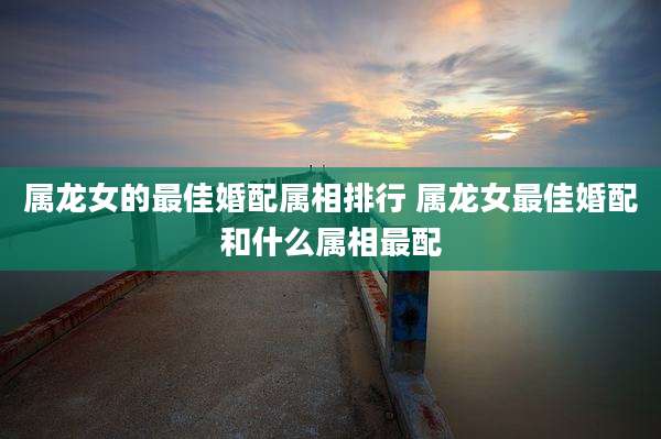 属龙女的最佳婚配属相排行 属龙女最佳婚配和什么属相最配