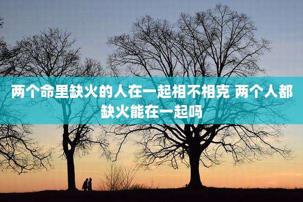 两个命里缺火的人在一起相不相克 两个人都缺火能在一起吗