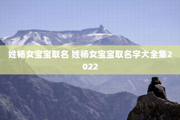 姓杨女宝宝取名 姓杨女宝宝取名字大全集2022