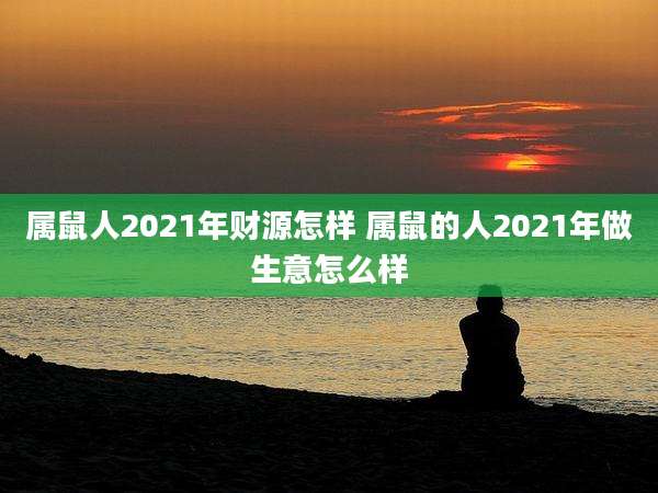 属鼠人2021年财源怎样 属鼠的人2021年做生意怎么样