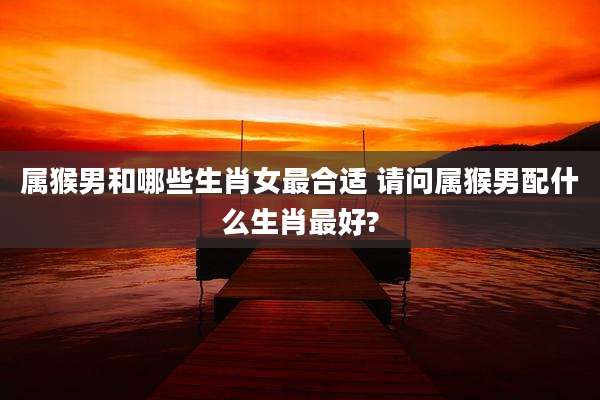 属猴男和哪些生肖女最合适 请问属猴男配什么生肖最好?