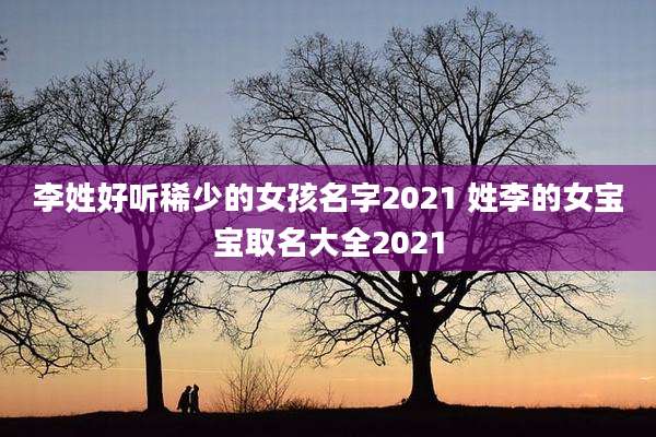 李姓好听稀少的女孩名字2021 姓李的女宝宝取名大全2021
