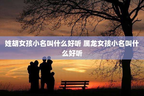 姓胡女孩小名叫什么好听 属龙女孩小名叫什么好听