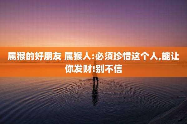 属猴的好朋友 属猴人:必须珍惜这个人,能让你发财!别不信