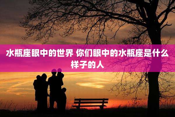 水瓶座眼中的世界 你们眼中的水瓶座是什么样子的人