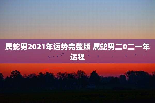 属蛇男2021年运势完整版 属蛇男二0二一年运程