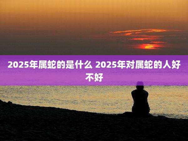 2025年属蛇的是什么 2025年对属蛇的人好不好