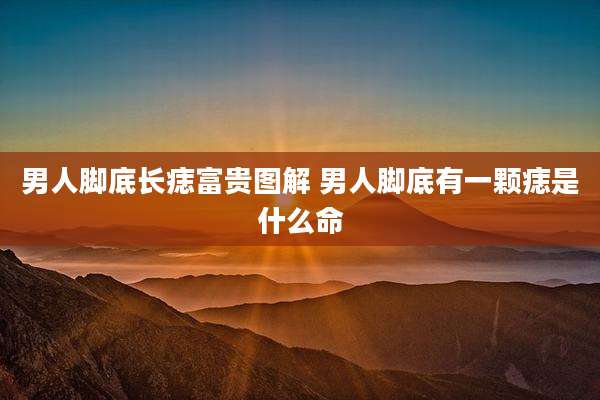 男人脚底长痣富贵图解 男人脚底有一颗痣是什么命