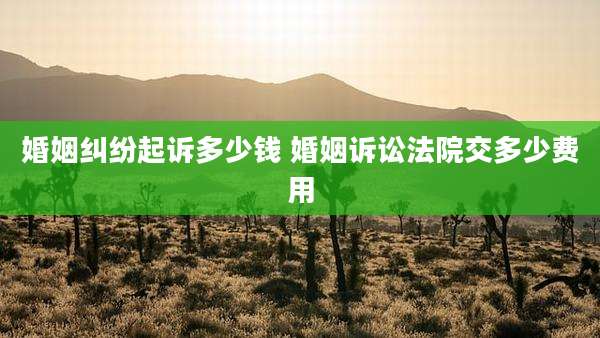 婚姻纠纷起诉多少钱 婚姻诉讼法院交多少费用