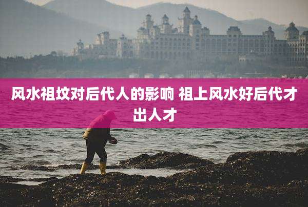 风水祖坟对后代人的影响 祖上风水好后代才出人才