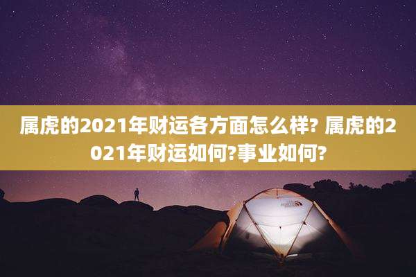 属虎的2021年财运各方面怎么样? 属虎的2021年财运如何?事业如何?