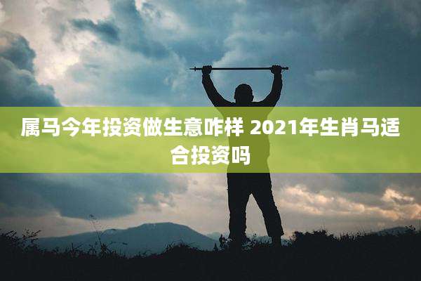 属马今年投资做生意咋样 2021年生肖马适合投资吗