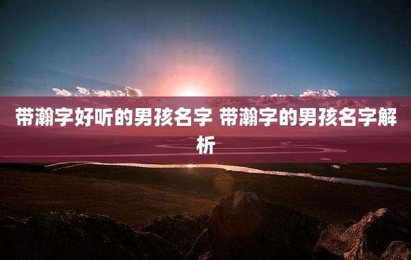 带瀚字好听的男孩名字 带瀚字的男孩名字解析