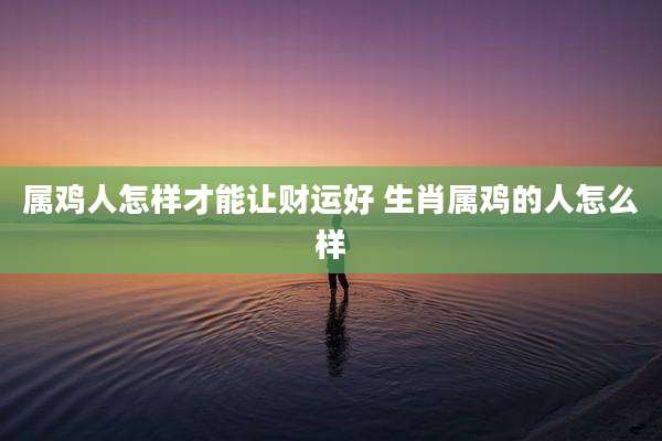 属鸡人怎样才能让财运好 生肖属鸡的人怎么样