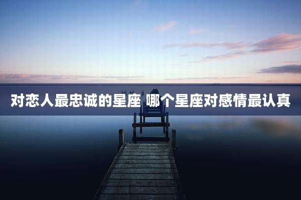 对恋人最忠诚的星座 哪个星座对感情最认真