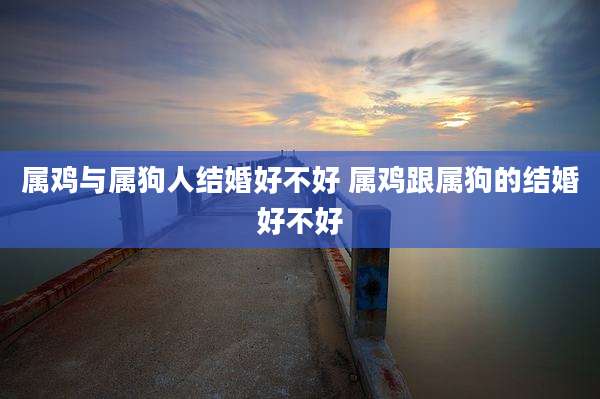 属鸡与属狗人结婚好不好 属鸡跟属狗的结婚好不好