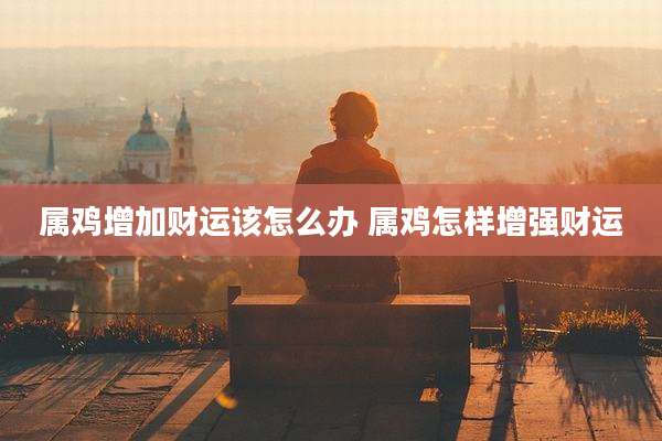 属鸡增加财运该怎么办 属鸡怎样增强财运