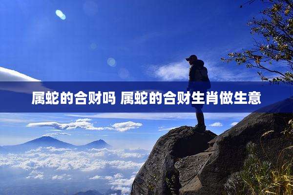 属蛇的合财吗 属蛇的合财生肖做生意