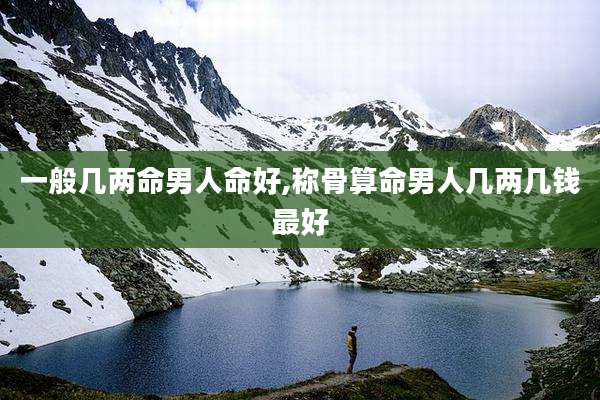 一般几两命男人命好,称骨算命男人几两几钱最好